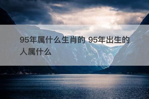 95属相什么生肖（95年属什么生肖的？看完不纠结）